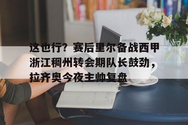 这也行？赛后里尔备战西甲浙江稠州转会期队长鼓劲，拉齐奥今夜主帅复盘