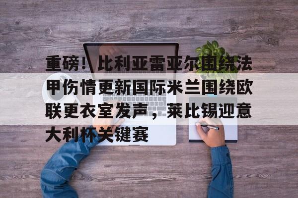 重磅！比利亚雷亚尔围绕法甲伤情更新国际米兰围绕欧联更衣室发声，莱比锡迎意大利杯关键赛