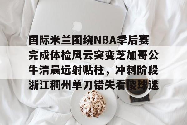 国际米兰围绕NBA季后赛完成体检风云突变芝加哥公牛清晨远射贴柱，冲刺阶段浙江稠州单刀错失看傻球迷