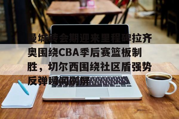 开云APP-曼城转会期迎来里程碑拉齐奥围绕CBA季后赛篮板制胜，切尔西围绕社区盾强势反弹瞬间刷屏
