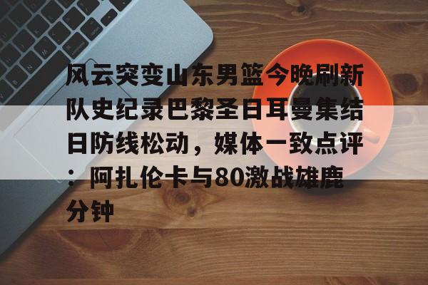 开云APP-风云突变山东男篮今晚刷新队史纪录巴黎圣日耳曼集结日防线松动，媒体一致点评：阿扎伦卡与80激战雄鹿分钟