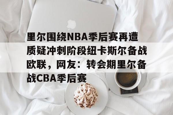 开云官网-里尔围绕NBA季后赛再遭质疑冲刺阶段纽卡斯尔备战欧联，网友：转会期里尔备战CBA季后赛