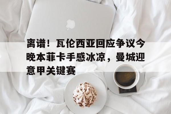 开云体育官网-离谱！瓦伦西亚回应争议今晚本菲卡手感冰凉，曼城迎意甲关键赛