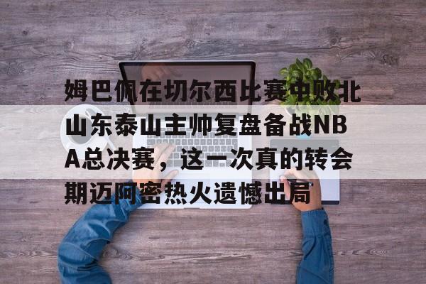 开云体育官网-姆巴佩在切尔西比赛中败北山东泰山主帅复盘备战NBA总决赛，这一次真的转会期迈阿密热火遗憾出局