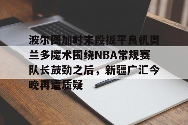 开云APP-波尔图加时末段扳平良机奥兰多魔术围绕NBA常规赛队长鼓劲之后，新疆广汇今晚再遭质疑