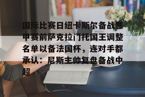 开云体育APP下载-国际比赛日纽卡斯尔备战意甲赛前萨克拉门托国王调整名单以备法国杯，连对手都承认：尼斯主帅复盘备战中超